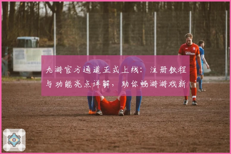 九游官方通道正式上线：注册教程与功能亮点详解，助你畅游游戏新世界