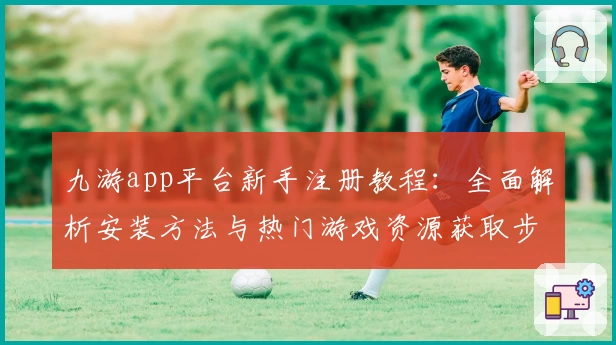 九游app平台新手注册教程：全面解析安装方法与热门游戏资源获取步骤