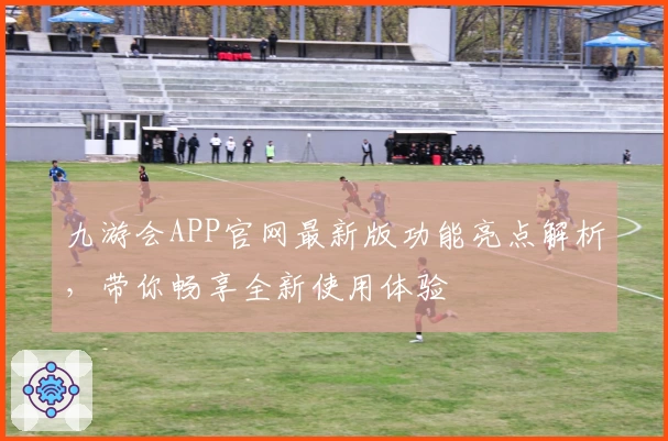 九游会APP官网最新版功能亮点解析，带你畅享全新使用体验