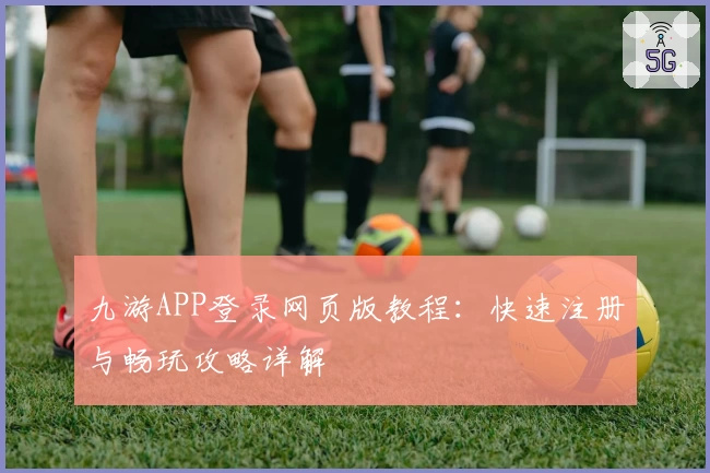 九游APP登录网页版教程：快速注册与畅玩攻略详解