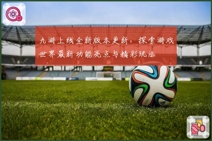 九游上线全新版本更新,探索游戏世界最新功能亮点与精彩玩法