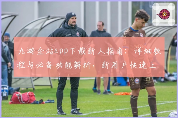 九游全站app下载新人指南：详细教程与必备功能解析，新用户快速上手关键技巧