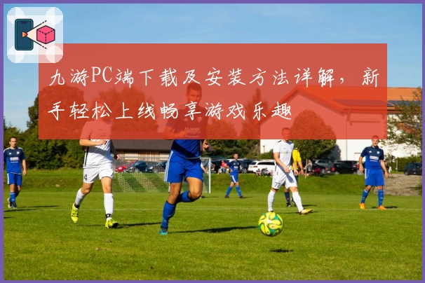 九游PC端下载及安装方法详解，新手轻松上线畅享游戏乐趣