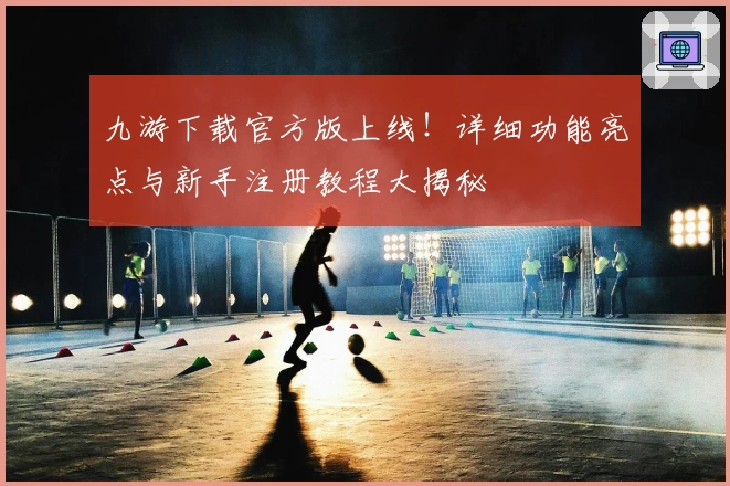 九游下载官方版上线！详细功能亮点与新手注册教程大揭秘