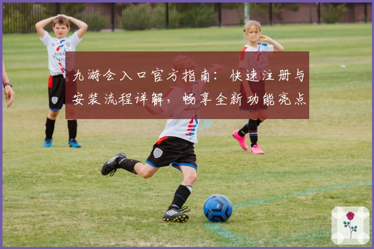 九游会入口官方指南：快速注册与安装流程详解，畅享全新功能亮点