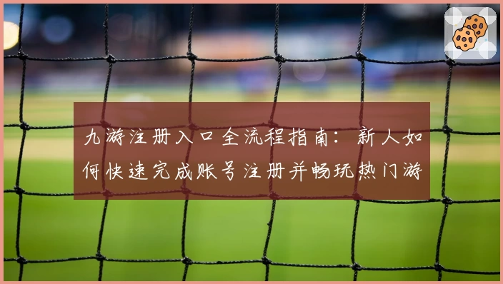 九游注册入口全流程指南：新人如何快速完成账号注册并畅玩热门游戏