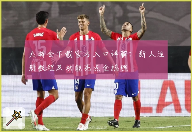 九游会下载官方入口详解：新人注册教程及功能亮点全梳理