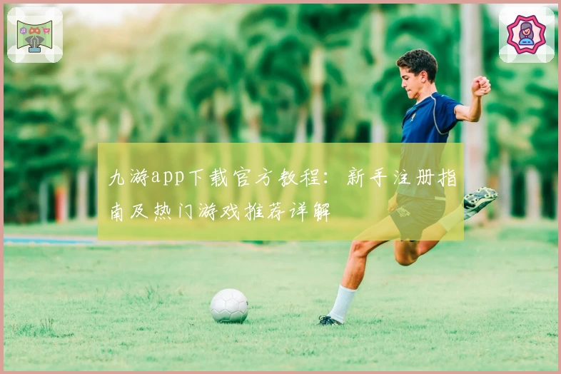 九游app下载官方教程：新手注册指南及热门游戏推荐详解