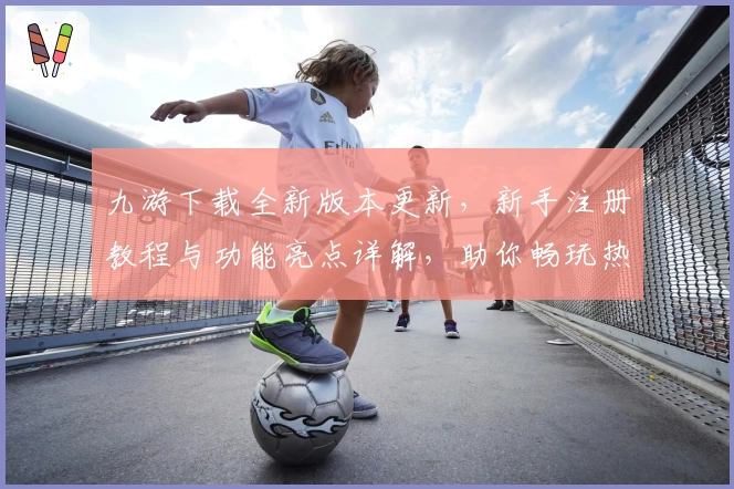 九游下载全新版本更新，新手注册教程与功能亮点详解，助你畅玩热门游戏