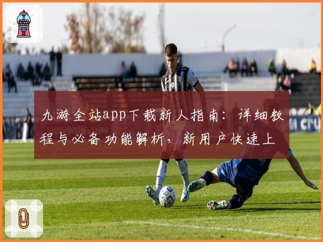 九游全站app下载新人指南：详细教程与必备功能解析，新用户快速上手关键技巧