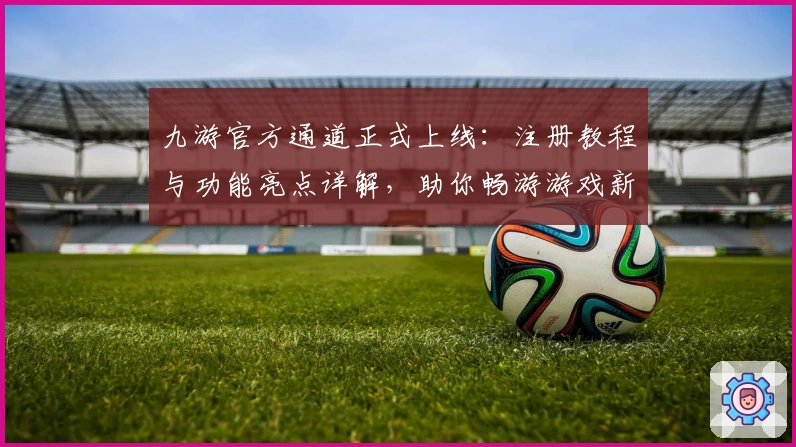 九游官方通道正式上线：注册教程与功能亮点详解，助你畅游游戏新世界