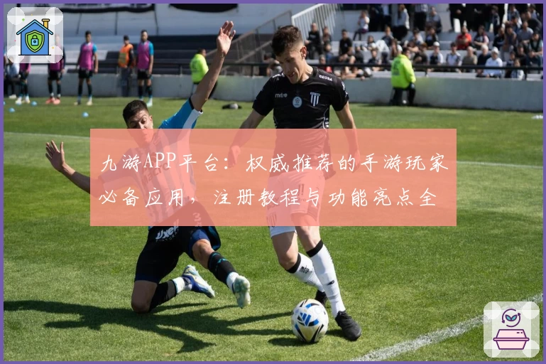 九游APP平台：权威推荐的手游玩家必备应用，注册教程与功能亮点全面解析