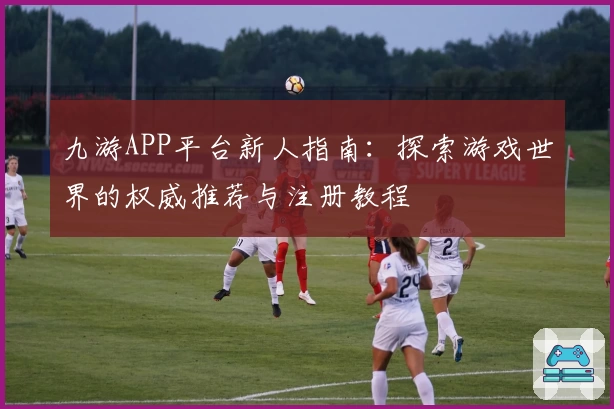 九游APP平台新人指南：探索游戏世界的权威推荐与注册教程