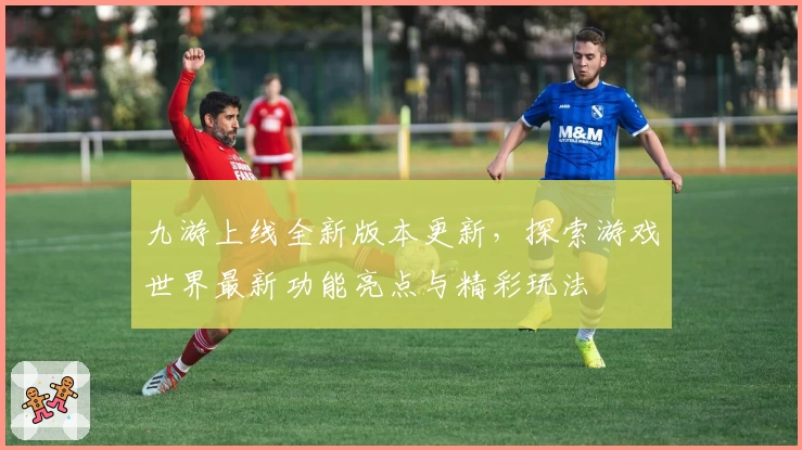 九游上线全新版本更新，探索游戏世界最新功能亮点与精彩玩法