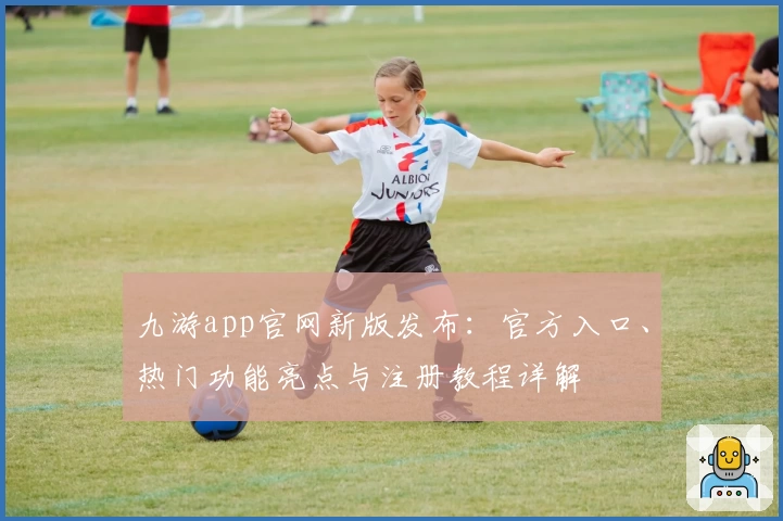 九游app官网新版发布：官方入口、热门功能亮点与注册教程详解
