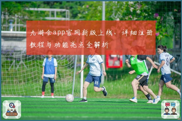 九游会app官网新版上线，详细注册教程与功能亮点全解析