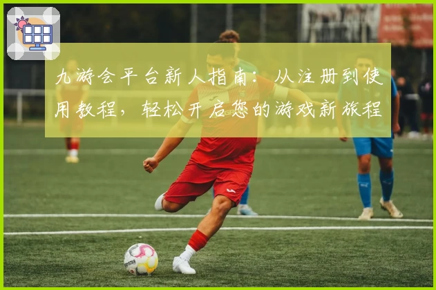 九游会平台新人指南：从注册到使用教程，轻松开启您的游戏新旅程