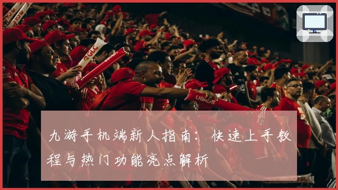 九游手机端新人指南：快速上手教程与热门功能亮点解析