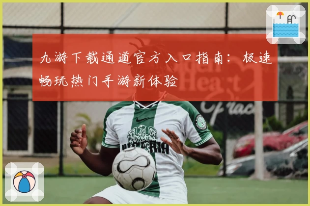 九游下载通道官方入口指南：极速畅玩热门手游新体验